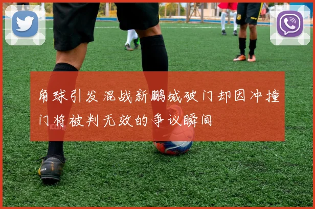 角球引发混战新鹏城破门却因冲撞门将被判无效的争议瞬间