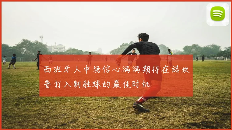 西班牙人中场信心满满期待在诺坎普打入制胜球的最佳时机
