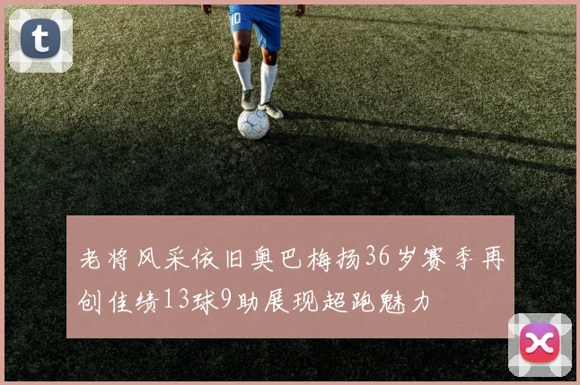 老将风采依旧奥巴梅扬36岁赛季再创佳绩13球9助展现超跑魅力