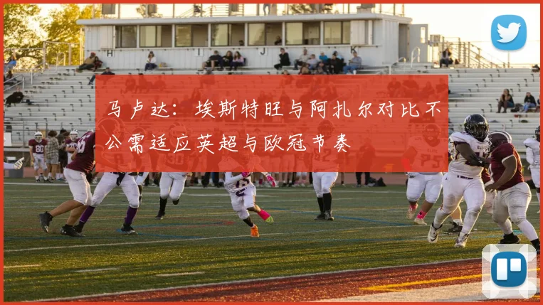 马卢达：埃斯特旺与阿扎尔对比不公需适应英超与欧冠节奏