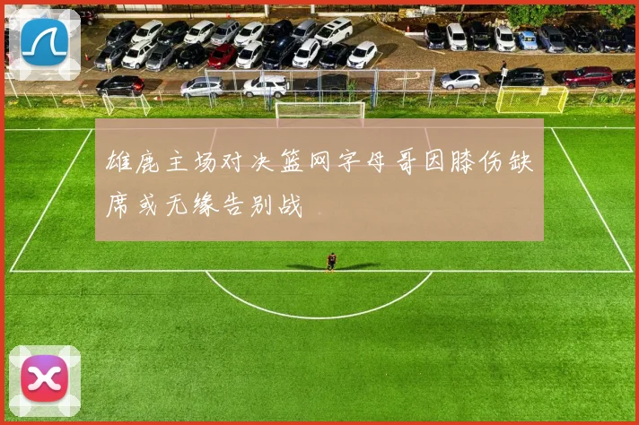 雄鹿主场对决篮网字母哥因膝伤缺席或无缘告别战