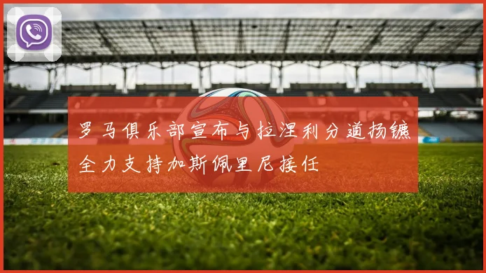 罗马俱乐部宣布与拉涅利分道扬镳全力支持加斯佩里尼接任