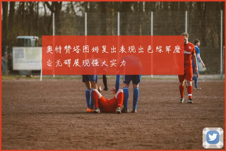奥特赞塔图姆复出表现出色绿军磨合无碍展现强大实力
