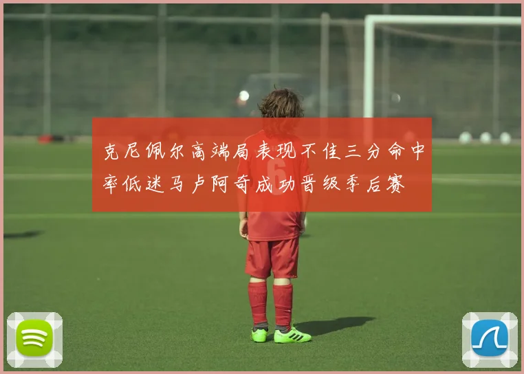 克尼佩尔高端局表现不佳三分命中率低迷马卢阿奇成功晋级季后赛