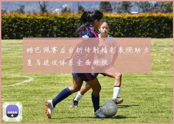姆巴佩赛后分析传射精彩表现助力皇马进攻体系全面升级